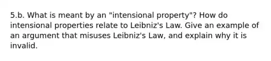 5.b. What is meant by an "intensional property"? How do intensional properties relate to Leibniz's Law. Give an example of an argument that misuses Leibniz's Law, and explain why it is invalid.