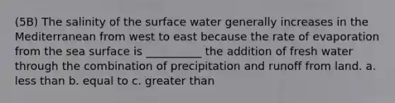 (5B) The salinity of the surface water generally increases in the Mediterranean from west to east because the rate of evaporation from the sea surface is __________ the addition of fresh water through the combination of precipitation and runoff from land. a. less than b. equal to c. greater than