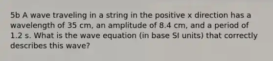 5b A wave traveling in a string in the positive x direction has a wavelength of 35 cm, an amplitude of 8.4 cm, and a period of 1.2 s. What is the wave equation (in base SI units) that correctly describes this wave?