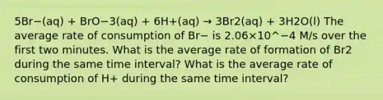 5Br−(aq) + BrO−3(aq) + 6H+(aq) → 3Br2(aq) + 3H2O(l) The average rate of consumption of Br− is 2.06×10^−4 M/s over the first two minutes. What is the average rate of formation of Br2 during the same time interval? What is the average rate of consumption of H+ during the same time interval?