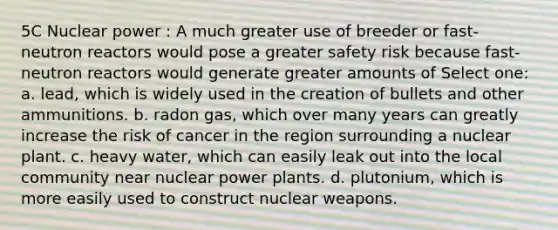 5C Nuclear power : A much greater use of breeder or fast-neutron reactors would pose a greater safety risk because fast-neutron reactors would generate greater amounts of Select one: a. lead, which is widely used in the creation of bullets and other ammunitions. b. radon gas, which over many years can greatly increase the risk of cancer in the region surrounding a nuclear plant. c. heavy water, which can easily leak out into the local community near nuclear power plants. d. plutonium, which is more easily used to construct nuclear weapons.