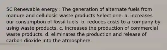 5C Renewable energy : The generation of alternate fuels from manure and cellulosic waste products Select one: a. increases our consumption of fossil fuels. b. reduces costs to a company by using waste products. c. increases the production of commercial waste products. d. eliminates the production and release of carbon dioxide into the atmosphere.