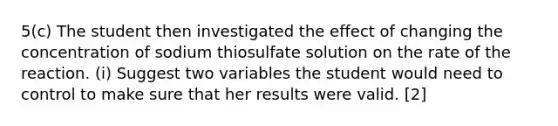 5(c) The student then investigated the effect of changing the concentration of sodium thiosulfate solution on the rate of the reaction. (i) Suggest two variables the student would need to control to make sure that her results were valid. [2]