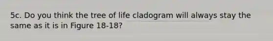 5c. Do you think the tree of life cladogram will always stay the same as it is in Figure 18-18?