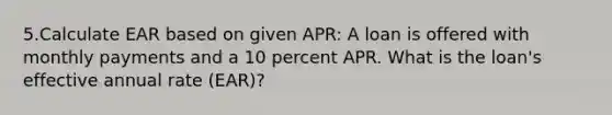 5.Calculate EAR based on given APR: A loan is offered with monthly payments and a 10 percent APR. What is the loan's effective annual rate (EAR)?