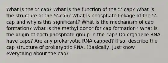 What is the 5'-cap? What is the function of the 5'-cap? What is the structure of the 5'-cap? What is phosphate linkage of the 5'-cap and why is this significant? What is the mechanism of cap formation? What is the methyl donor for cap formation? What is the origin of each phosphate group in the cap? Do organelle RNA have caps? Are any prokaryotic RNA capped? If so, describe the cap structure of prokaryotic RNA. (Basically, just know everything about the cap).