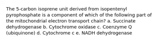 The 5-carbon isoprene unit derived from isopentenyl pyrophosphate is a component of which of the following part of the mitochondrial electron transport chain? a. Succinate dehydrogenase b. Cytochrome oxidase c. Coenzyme Q (ubiquinone) d. Cytochrome c e. NADH dehydrogenase