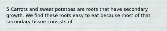 5.Carrots and sweet potatoes are roots that have secondary growth. We find these roots easy to eat because most of that secondary tissue consists of: