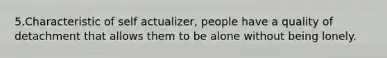 5.Characteristic of self actualizer, people have a quality of detachment that allows them to be alone without being lonely.