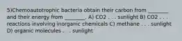 5)Chemoautotrophic bacteria obtain their carbon from ________ and their energy from ________. A) CO2 . . . sunlight B) CO2 . . . reactions involving inorganic chemicals C) methane . . . sunlight D) organic molecules . . . sunlight