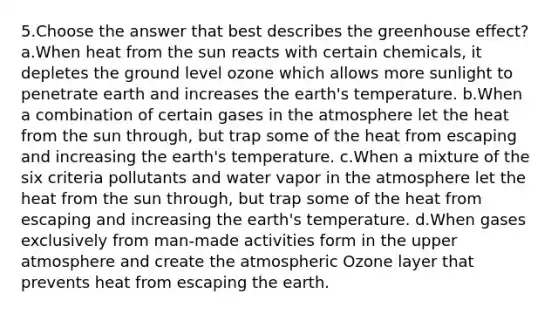 5.Choose the answer that best describes the greenhouse effect? a.When heat from the sun reacts with certain chemicals, it depletes the ground level ozone which allows more sunlight to penetrate earth and increases the earth's temperature. b.When a combination of certain gases in the atmosphere let the heat from the sun through, but trap some of the heat from escaping and increasing the earth's temperature. c.When a mixture of the six criteria pollutants and water vapor in the atmosphere let the heat from the sun through, but trap some of the heat from escaping and increasing the earth's temperature. d.When gases exclusively from man-made activities form in the upper atmosphere and create the atmospheric Ozone layer that prevents heat from escaping the earth.