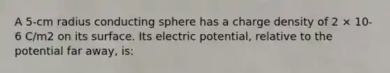 A 5-cm radius conducting sphere has a charge density of 2 × 10-6 C/m2 on its surface. Its electric potential, relative to the potential far away, is: