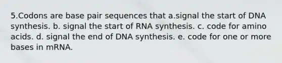 5.Codons are base pair sequences that a.signal the start of DNA synthesis. b. signal the start of RNA synthesis. c. code for amino acids. d. signal the end of DNA synthesis. e. code for one or more bases in mRNA.