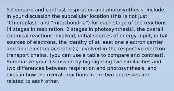 5.Compare and contrast respiration and photosynthesis. Include in your discussion the subcellular location (this is not just "Chloroplast" and "mitochondria") for each stage of the reactions (4 stages in respiration; 2 stages in photosynthesis), the overall <a href='https://www.questionai.com/knowledge/kc6NTom4Ep-chemical-reactions' class='anchor-knowledge'>chemical reactions</a> involved, initial sources of energy input, initial sources of electrons, the identity of at least one electron carrier and final electron acceptor(s) involved in the respective electron transport chains. (you can use a table to compare and contrast). Summarize your discussion by highlighting two similarities and two differences between respiration and photosynthesis, and explain how the overall reactions in the two processes are related to each other.