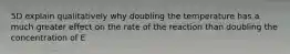 5D explain qualitatively why doubling the temperature has a much greater effect on the rate of the reaction than doubling the concentration of E