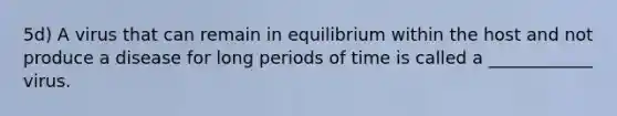 5d) A virus that can remain in equilibrium within the host and not produce a disease for long periods of time is called a ____________ virus.