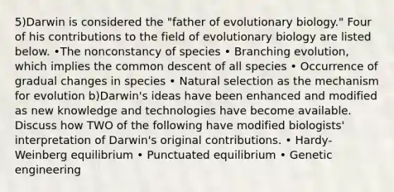 5)Darwin is considered the "father of evolutionary biology." Four of his contributions to the field of evolutionary biology are listed below. •The nonconstancy of species • Branching evolution, which implies the common descent of all species • Occurrence of gradual changes in species • Natural selection as the mechanism for evolution b)Darwin's ideas have been enhanced and modified as new knowledge and technologies have become available. Discuss how TWO of the following have modified biologists' interpretation of Darwin's original contributions. • Hardy-Weinberg equilibrium • Punctuated equilibrium • Genetic engineering