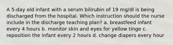 A 5-day old infant with a serum bilirubin of 19 mg/dl is being discharged from the hospital. Which instruction should the nurse include in the discharge teaching plan? a. breastfeed infant every 4 hours b. monitor skin and eyes for yellow tinge c. reposition the infant every 2 hours d. change diapers every hour