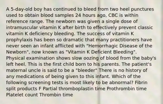 A 5-day-old boy has continued to bleed from two heel punctures used to obtain blood samples 24 hours ago, CBC is within reference range. The newborn was given a single dose of intramuscular vitamin K after birth to effectively prevent classic vitamin K deficiency bleeding. The success of vitamin K prophylaxis has been so dramatic that many practitioners have never seen an infant afflicted with "Hemorrhagic Disease of the Newborn", now known as "Vitamin K Deficient Bleeding". Physical examination shows slow oozing of blood from the baby's left heel. This is the first child born to his parents. The patient's maternal uncle is said to be a "bleeder" There is no history of any medications of being given to this infant. Which of the following screening tests is most likely to be abnormal? Fibrin split products F Partial thromboplastin time Prothrombin time Platelet count Thrombin time