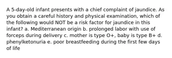 A 5-day-old infant presents with a chief complaint of jaundice. As you obtain a careful history and physical examination, which of the following would NOT be a risk factor for jaundice in this infant? a. Mediterranean origin b. prolonged labor with use of forceps during delivery c. mother is type O+, baby is type B+ d. phenylketonuria e. poor breastfeeding during the first few days of life