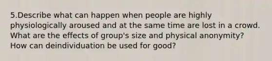 5.Describe what can happen when people are highly physiologically aroused and at the same time are lost in a crowd. What are the effects of group's size and physical anonymity? How can deindividuation be used for good?