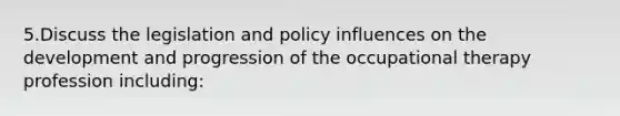 5.Discuss the legislation and policy influences on the development and progression of the occupational therapy profession including: