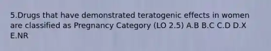 5.Drugs that have demonstrated teratogenic effects in women are classified as Pregnancy Category (LO 2.5) A.B B.C C.D D.X E.NR