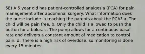 5E) A 5 year old has patient-controlled analgesia (PCA) for pain management after abdominal surgery. What information does the nurse include in teaching the parents about the PCA? a. The child will be pain free. b. Only the child is allowed to push the button for a bolus. c. The pump allows for a continuous basal rate and delivers a constant amount of medication to control pain. d. There is a high risk of overdose, so monitoring is done every 15 minutes.