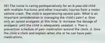 5E) The nurse is caring postoperatively for an 8-year-old child with multiple fractures and other traumatic injuries from a motor vehicle crash. The child is experiencing severe pain. What is an important consideration in managing the child's pain? a. Give only an opioid analgesic at this time. b. Increase the dosage of analgesic until the child is adequately sedated. c. Plan a preventive schedule of pain medication around the clock. d. Give the child a clock and explain when she or he can have pain medications.