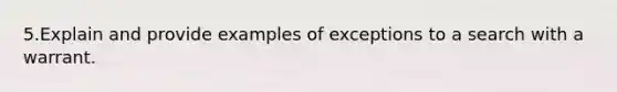 5.Explain and provide examples of exceptions to a search with a warrant.