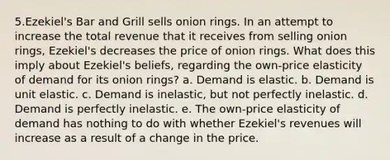 5.Ezekiel's Bar and Grill sells onion rings. In an attempt to increase the total revenue that it receives from selling onion rings, Ezekiel's decreases the price of onion rings. What does this imply about Ezekiel's beliefs, regarding the own-price elasticity of demand for its onion rings? a. Demand is elastic. b. Demand is unit elastic. c. Demand is inelastic, but not perfectly inelastic. d. Demand is perfectly inelastic. e. The own-price elasticity of demand has nothing to do with whether Ezekiel's revenues will increase as a result of a change in the price.