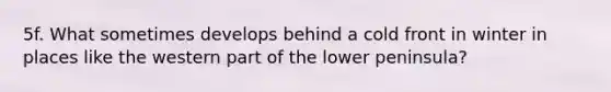 5f. What sometimes develops behind a cold front in winter in places like the western part of the lower peninsula?