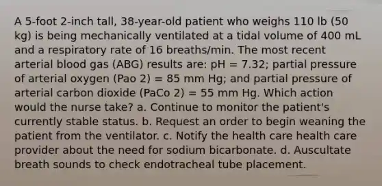 A 5-foot 2-inch tall, 38-year-old patient who weighs 110 lb (50 kg) is being mechanically ventilated at a tidal volume of 400 mL and a respiratory rate of 16 breaths/min. The most recent arterial blood gas (ABG) results are: pH = 7.32; partial pressure of arterial oxygen (Pao 2) = 85 mm Hg; and partial pressure of arterial carbon dioxide (PaCo 2) = 55 mm Hg. Which action would the nurse take? a. Continue to monitor the patient's currently stable status. b. Request an order to begin weaning the patient from the ventilator. c. Notify the health care health care provider about the need for sodium bicarbonate. d. Auscultate breath sounds to check endotracheal tube placement.