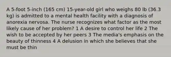 A 5-foot 5-inch (165 cm) 15-year-old girl who weighs 80 lb (36.3 kg) is admitted to a mental health facility with a diagnosis of anorexia nervosa. The nurse recognizes what factor as the most likely cause of her problem? 1 A desire to control her life 2 The wish to be accepted by her peers 3 The media's emphasis on the beauty of thinness 4 A delusion in which she believes that she must be thin