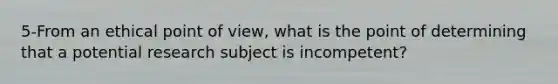 5-From an ethical point of view, what is the point of determining that a potential research subject is incompetent?