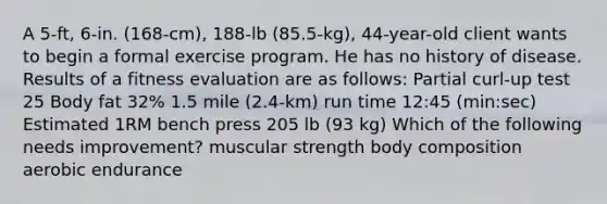 A 5-ft, 6-in. (168-cm), 188-lb (85.5-kg), 44-year-old client wants to begin a formal exercise program. He has no history of disease. Results of a fitness evaluation are as follows: Partial curl-up test 25 Body fat 32% 1.5 mile (2.4-km) run time 12:45 (min:sec) Estimated 1RM bench press 205 lb (93 kg) Which of the following needs improvement? muscular strength body composition aerobic endurance