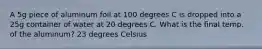 A 5g piece of aluminum foil at 100 degrees C is dropped into a 25g container of water at 20 degrees C. What is the final temp. of the aluminum? 23 degrees Celsius