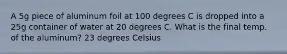 A 5g piece of aluminum foil at 100 degrees C is dropped into a 25g container of water at 20 degrees C. What is the final temp. of the aluminum? 23 degrees Celsius