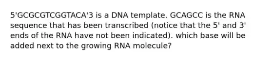 5'GCGCGTCGGTACA'3 is a DNA template. GCAGCC is the RNA sequence that has been transcribed (notice that the 5' and 3' ends of the RNA have not been indicated). which base will be added next to the growing RNA molecule?