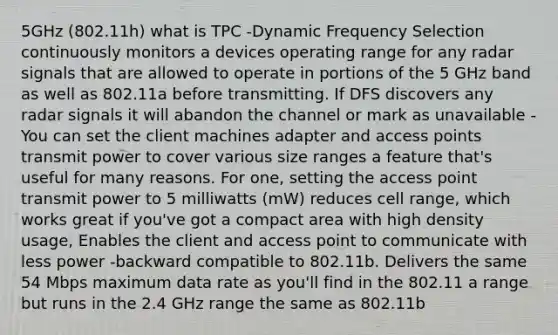 5GHz (802.11h) what is TPC -Dynamic Frequency Selection continuously monitors a devices operating range for any radar signals that are allowed to operate in portions of the 5 GHz band as well as 802.11a before transmitting. If DFS discovers any radar signals it will abandon the channel or mark as unavailable -You can set the client machines adapter and access points transmit power to cover various size ranges a feature that's useful for many reasons. For one, setting the access point transmit power to 5 milliwatts (mW) reduces cell range, which works great if you've got a compact area with high density usage, Enables the client and access point to communicate with less power -backward compatible to 802.11b. Delivers the same 54 Mbps maximum data rate as you'll find in the 802.11 a range but runs in the 2.4 GHz range the same as 802.11b