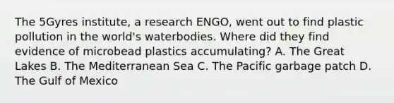 The 5Gyres institute, a research ENGO, went out to find plastic pollution in the world's waterbodies. Where did they find evidence of microbead plastics accumulating? A. The Great Lakes B. The Mediterranean Sea C. The Pacific garbage patch D. The Gulf of Mexico