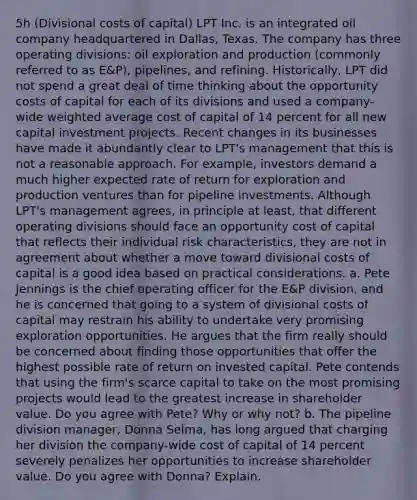 ​5h (Divisional costs of capital​) LPT Inc. is an integrated oil company headquartered in​ Dallas, Texas. The company has three operating​ divisions: oil exploration and production​ (commonly referred to as​ E&P), pipelines, and refining.​ Historically, LPT did not spend a great deal of time thinking about the opportunity costs of capital for each of its divisions and used a​ company-wide <a href='https://www.questionai.com/knowledge/koL1NUNNcJ-weighted-average' class='anchor-knowledge'>weighted average</a> cost of capital of 14 percent for all new capital investment projects. Recent changes in its businesses have made it abundantly clear to​ LPT's management that this is not a reasonable approach. For​ example, investors demand a much higher expected rate of return for exploration and production ventures than for pipeline investments. Although​ LPT's management​ agrees, in principle at​ least, that different operating divisions should face an opportunity cost of capital that reflects their individual risk​ characteristics, they are not in agreement about whether a move toward divisional costs of capital is a good idea based on practical considerations. a. Pete Jennings is the chief operating officer for the​ E&P division, and he is concerned that going to a system of divisional costs of capital may restrain his ability to undertake very promising exploration opportunities. He argues that the firm really should be concerned about finding those opportunities that offer the highest possible rate of return on invested capital. Pete contends that using the​ firm's scarce capital to take on the most promising projects would lead to the greatest increase in shareholder value. Do you agree with​ Pete? Why or why​ not? b. The pipeline division​ manager, Donna​ Selma, has long argued that charging her division the​ company-wide cost of capital of 14 percent severely penalizes her opportunities to increase shareholder value. Do you agree with​ Donna? Explain.