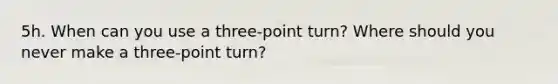 5h. When can you use a three-point turn? Where should you never make a three-point turn?