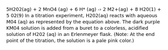 5H202(ag) + 2 MnO4 (ag) + 6 H* (ag) -› 2 M2+(ag) + 8 H20(1) + 5 02(9) In a titration experiment, H202(aq) reacts with aqueous M04 (aq) as represented by the equation above. The dark purple KM04 solution is added from a buret to a colorless, acidified solution of H202 (aq) in an Erlenmeyer flask. (Note: At the end point of the titration, the solution is a pale pink color.)