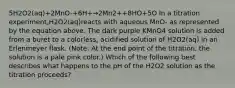 5H2O2(aq)+2MnO-+6H+→2Mn2++8HO+5O In a titration experiment,H2O2(aq)reacts with aqueous MnO- as represented by the equation above. The dark purple KMnO4 solution is added from a buret to a colorless, acidified solution of H2O2(aq) in an Erlenmeyer flask. (Note: At the end point of the titration, the solution is a pale pink color.) Which of the following best describes what happens to the pH of the H2O2 solution as the titration proceeds?