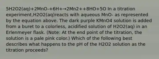 5H2O2(aq)+2MnO-+6H+→2Mn2++8HO+5O In a titration experiment,H2O2(aq)reacts with aqueous MnO- as represented by the equation above. The dark purple KMnO4 solution is added from a buret to a colorless, acidified solution of H2O2(aq) in an Erlenmeyer flask. (Note: At the end point of the titration, the solution is a pale pink color.) Which of the following best describes what happens to the pH of the H2O2 solution as the titration proceeds?