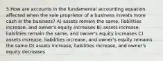 5.How are accounts in the fundamental accounting equation affected when the sole proprietor of a business invests more cash in the business? A) assets remain the same, liabilities increase, and owner's equity increases B) assets increase, liabilities remain the same, and owner's equity increases C) assets increase, liabilities increase, and owner's equity remains the same D) assets increase, liabilities increase, and owner's equity decreases