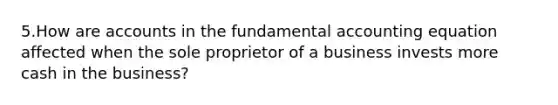 5.How are accounts in the fundamental accounting equation affected when the sole proprietor of a business invests more cash in the business?