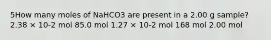 5How many moles of NaHCO3 are present in a 2.00 g sample? 2.38 × 10-2 mol 85.0 mol 1.27 × 10-2 mol 168 mol 2.00 mol