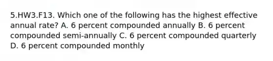 5.HW3.F13. Which one of the following has the highest effective annual rate? A. 6 percent compounded annually B. 6 percent compounded semi-annually C. 6 percent compounded quarterly D. 6 percent compounded monthly